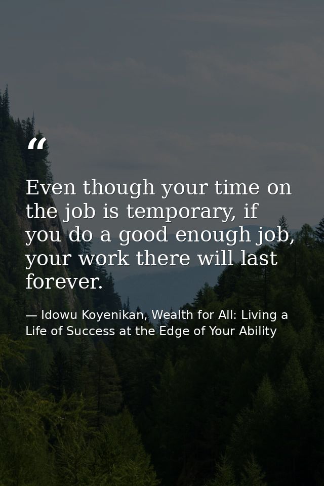 Even though your time on the job is temporary, if you do a good enough job, your work there will last forever. — Idowu Koyenikan, Wealth for All: Living a Life of Success at the Edge of Your Ability