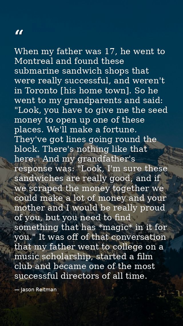 When my father was 17, he went to Montreal and found these submarine sandwich shops that were really successful, and wer — Jason Reitman