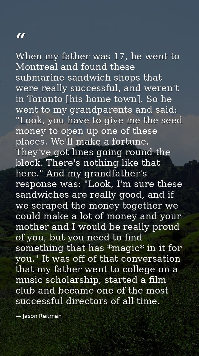 When my father was 17, he went to Montreal and found these submarine sandwich shops that were really successful, and wer — Jason Reitman