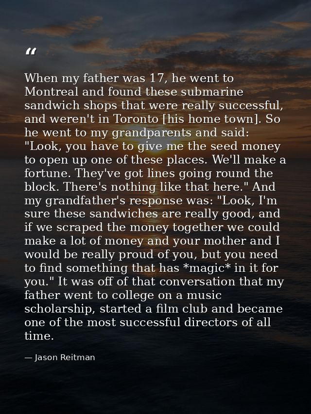 When my father was 17, he went to Montreal and found these submarine sandwich shops that were really successful, and wer — Jason Reitman