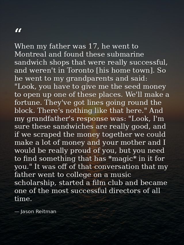When my father was 17, he went to Montreal and found these submarine sandwich shops that were really successful, and wer — Jason Reitman