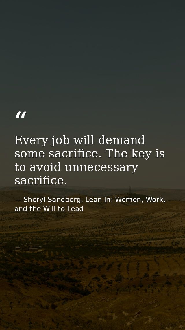 Every job will demand some sacrifice. The key is to avoid unnecessary sacrifice. — Sheryl Sandberg, Lean In: Women, Work, and the Will to Lead