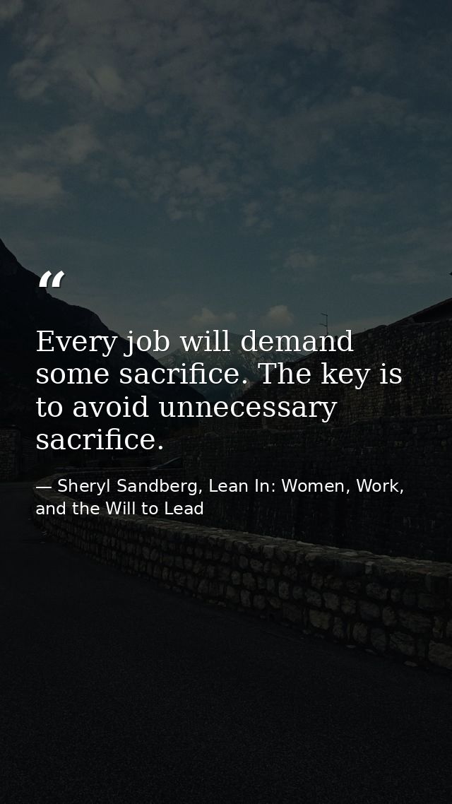 Every job will demand some sacrifice. The key is to avoid unnecessary sacrifice. — Sheryl Sandberg, Lean In: Women, Work, and the Will to Lead