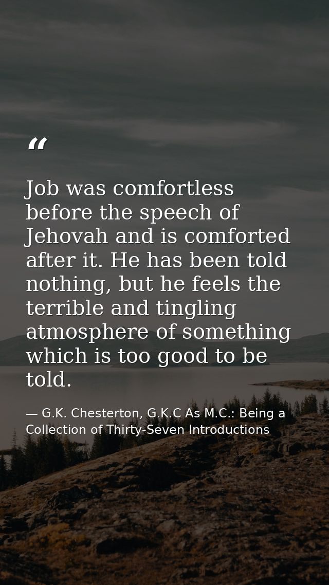 Job was comfortless before the speech of Jehovah and is comforted after it. He has been told nothing, but he feels the t — G.K. Chesterton, G.K.C As M.C.: Being a Collection of Thirty-Seven Introductions