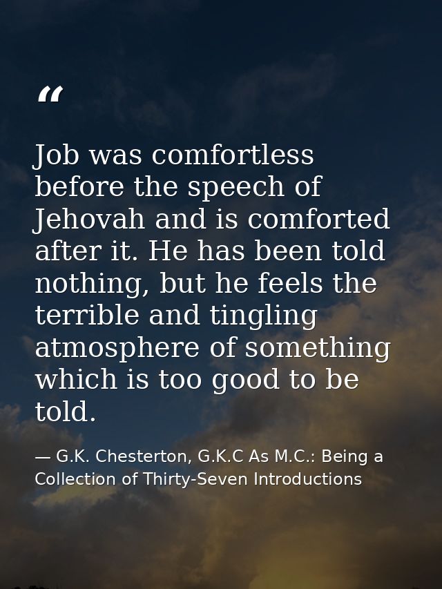 Job was comfortless before the speech of Jehovah and is comforted after it. He has been told nothing, but he feels the t — G.K. Chesterton, G.K.C As M.C.: Being a Collection of Thirty-Seven Introductions