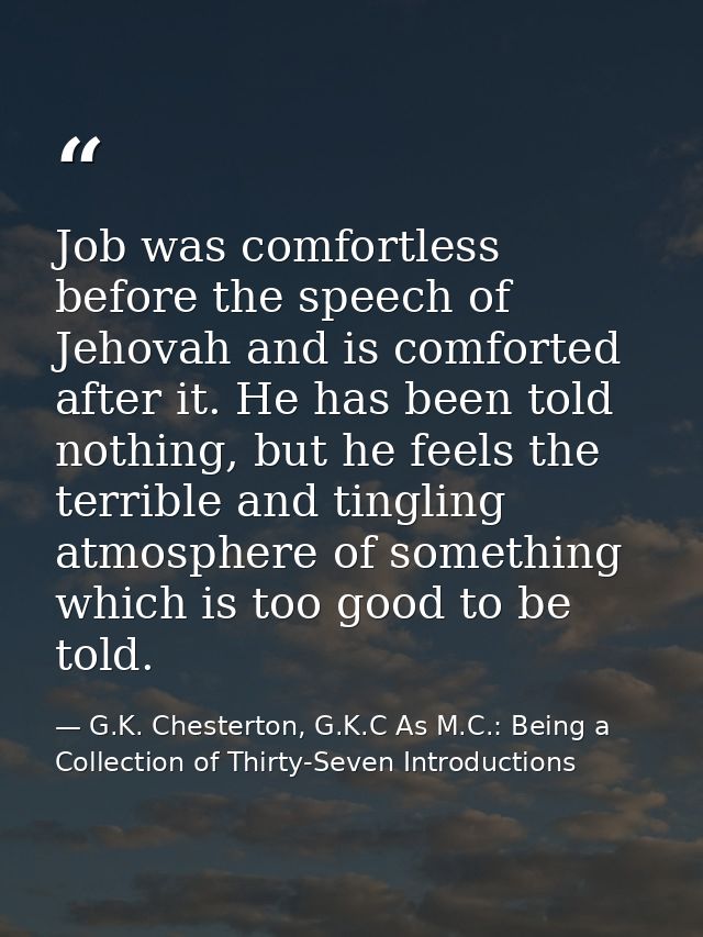 Job was comfortless before the speech of Jehovah and is comforted after it. He has been told nothing, but he feels the t — G.K. Chesterton, G.K.C As M.C.: Being a Collection of Thirty-Seven Introductions