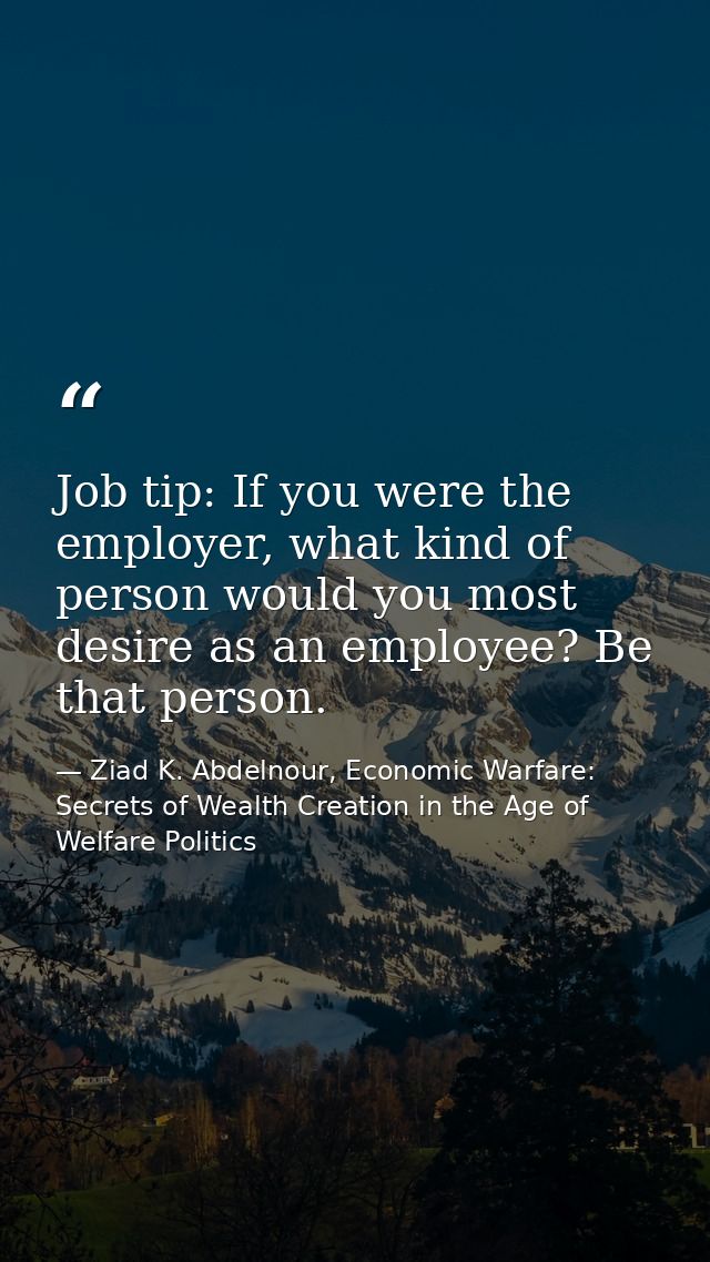 Job tip: If you were the employer, what kind of person would you most desire as an employee? Be that person. — Ziad K. Abdelnour, Economic Warfare: Secrets of Wealth Creation in the Age of Welfare Politics