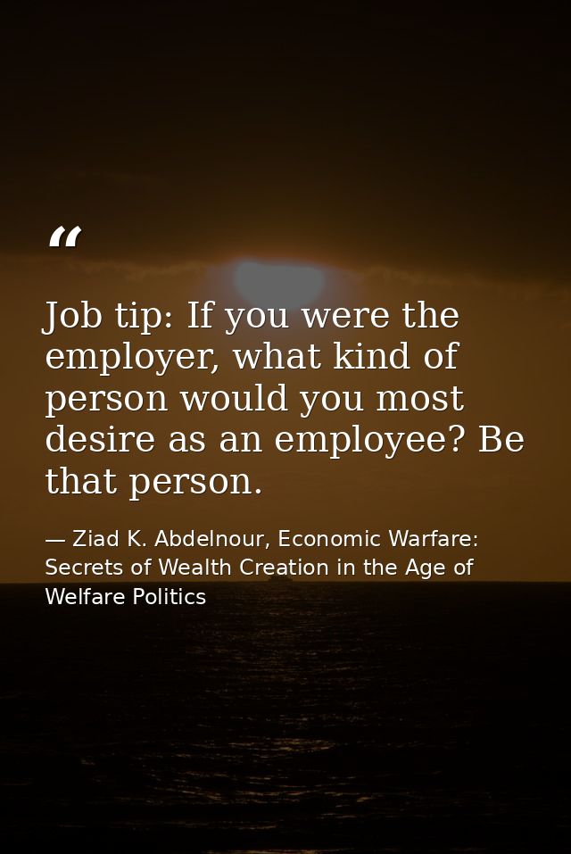 Job tip: If you were the employer, what kind of person would you most desire as an employee? Be that person. — Ziad K. Abdelnour, Economic Warfare: Secrets of Wealth Creation in the Age of Welfare Politics