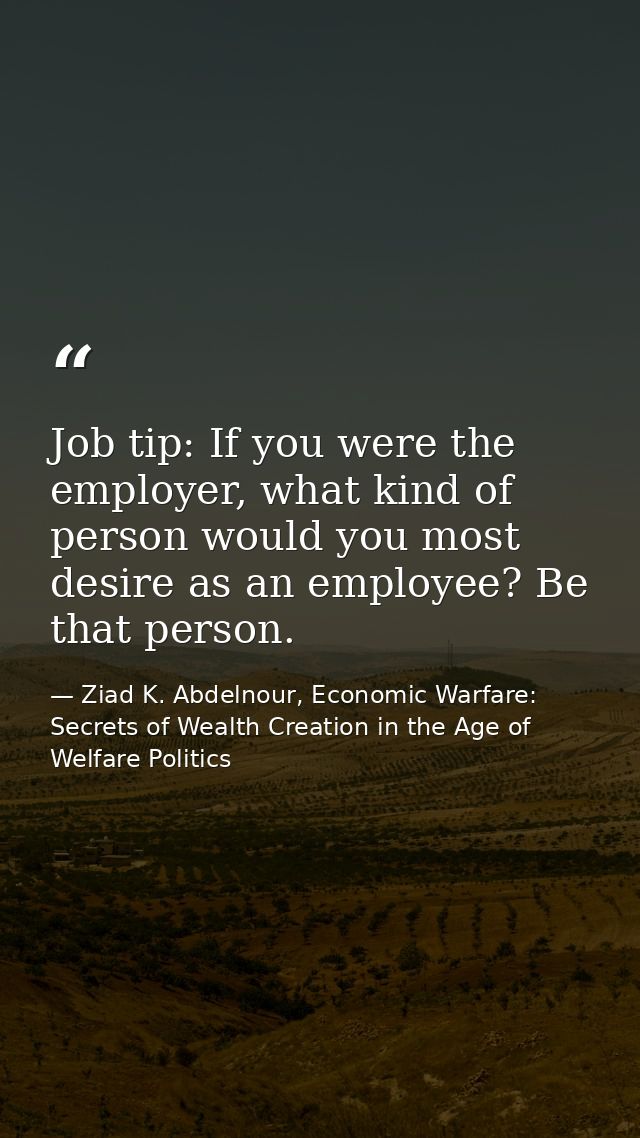Job tip: If you were the employer, what kind of person would you most desire as an employee? Be that person. — Ziad K. Abdelnour, Economic Warfare: Secrets of Wealth Creation in the Age of Welfare Politics