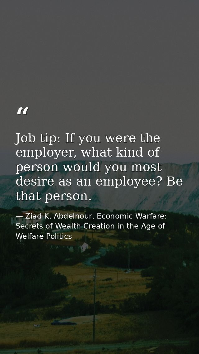 Job tip: If you were the employer, what kind of person would you most desire as an employee? Be that person. — Ziad K. Abdelnour, Economic Warfare: Secrets of Wealth Creation in the Age of Welfare Politics
