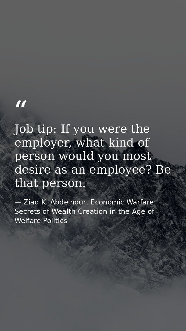Job tip: If you were the employer, what kind of person would you most desire as an employee? Be that person. — Ziad K. Abdelnour, Economic Warfare: Secrets of Wealth Creation in the Age of Welfare Politics