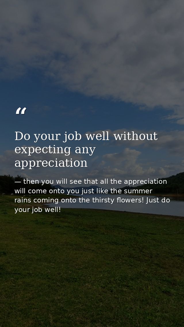 Do your job well without expecting any appreciation — then you will see that all the appreciation will come onto you just like the summer rains coming onto the thirsty flowers! Just do your job well!