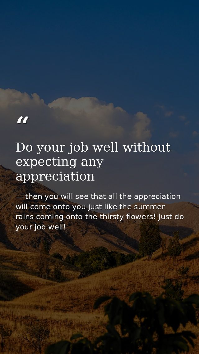 Do your job well without expecting any appreciation — then you will see that all the appreciation will come onto you just like the summer rains coming onto the thirsty flowers! Just do your job well!