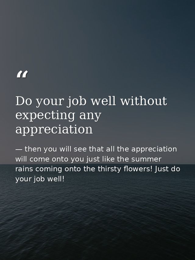 Do your job well without expecting any appreciation — then you will see that all the appreciation will come onto you just like the summer rains coming onto the thirsty flowers! Just do your job well!