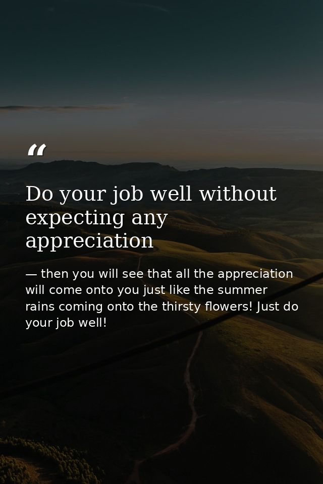 Do your job well without expecting any appreciation — then you will see that all the appreciation will come onto you just like the summer rains coming onto the thirsty flowers! Just do your job well!