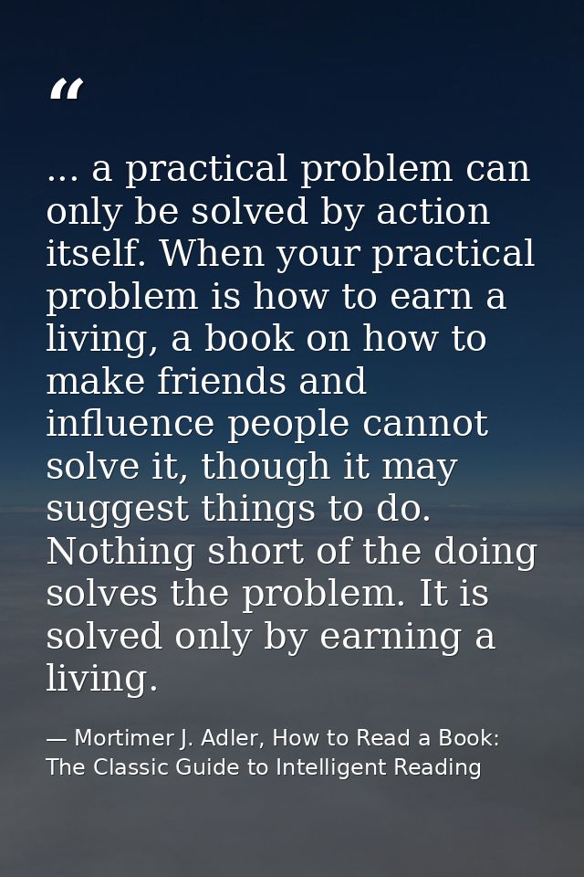 ... a practical problem can only be solved by action itself. When your practical problem is how to earn a living, a book — Mortimer J. Adler, How to Read a Book: The Classic Guide to Intelligent Reading