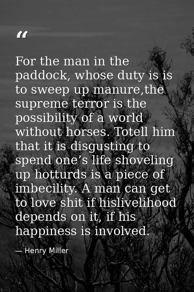 For the man in the paddock, whose duty is is to sweep up manure,the supreme terror is the possibility of a world without — Henry Miller