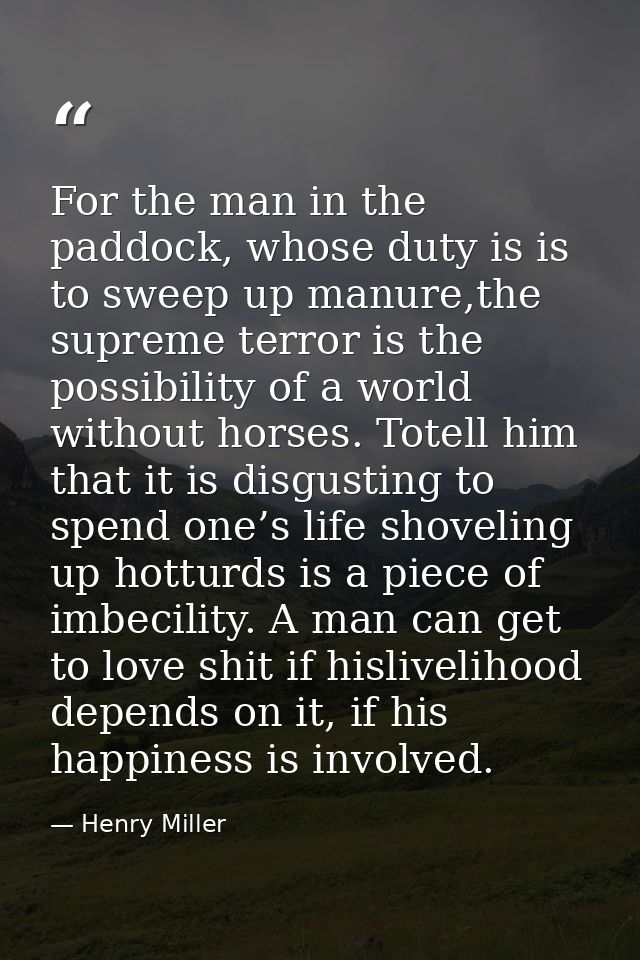 For the man in the paddock, whose duty is is to sweep up manure,the supreme terror is the possibility of a world without — Henry Miller