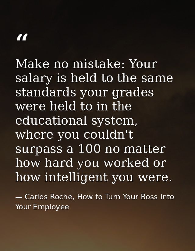 Make no mistake: Your salary is held to the same standards your grades were held to in the educational system, where you — Carlos Roche, How to Turn Your Boss Into Your Employee