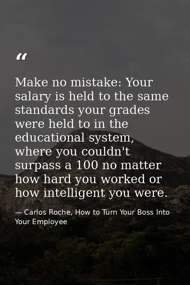 Make no mistake: Your salary is held to the same standards your grades were held to in the educational system, where you — Carlos Roche, How to Turn Your Boss Into Your Employee