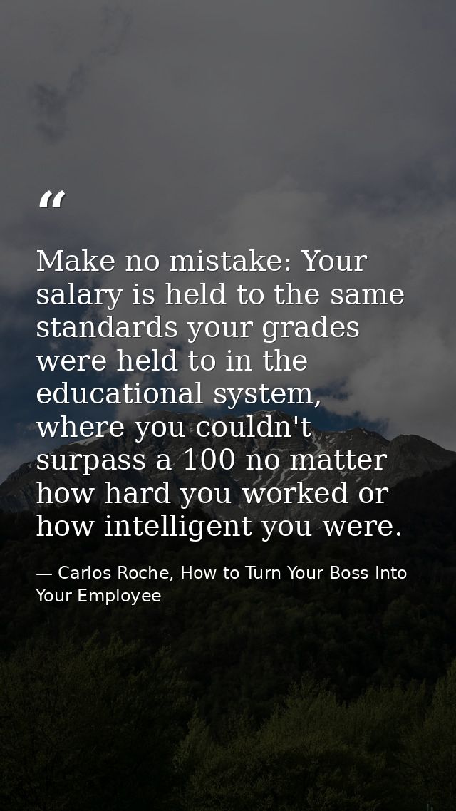 Make no mistake: Your salary is held to the same standards your grades were held to in the educational system, where you — Carlos Roche, How to Turn Your Boss Into Your Employee