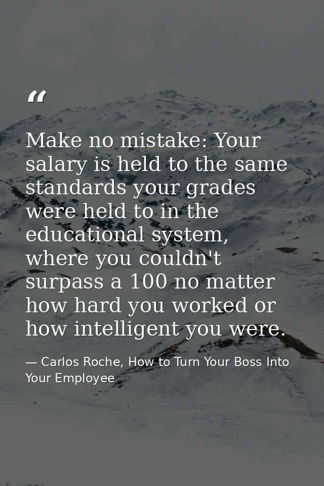 Make no mistake: Your salary is held to the same standards your grades were held to in the educational system, where you — Carlos Roche, How to Turn Your Boss Into Your Employee