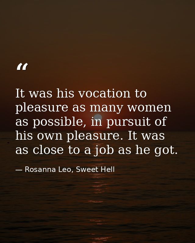 It was his vocation to pleasure as many women as possible, in pursuit of his own pleasure. It was as close to a job as h — Rosanna Leo, Sweet Hell