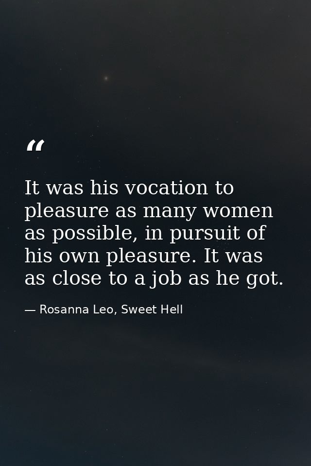 It was his vocation to pleasure as many women as possible, in pursuit of his own pleasure. It was as close to a job as h — Rosanna Leo, Sweet Hell