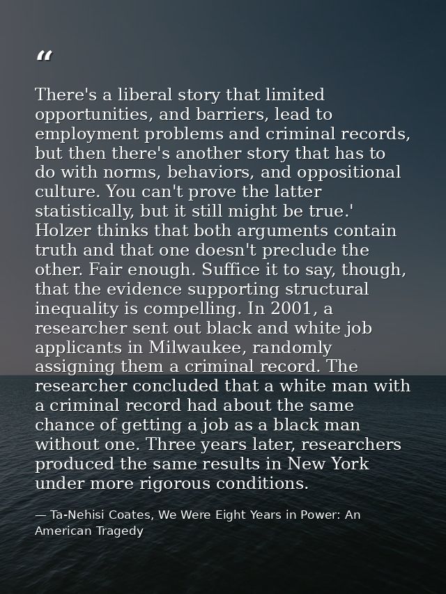 There's a liberal story that limited opportunities, and barriers, lead to employment problems and criminal records, but  — Ta-Nehisi Coates, We Were Eight Years in Power: An American Tragedy