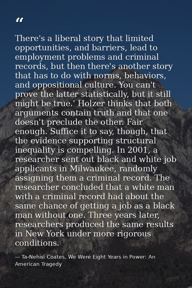 There's a liberal story that limited opportunities, and barriers, lead to employment problems and criminal records, but  — Ta-Nehisi Coates, We Were Eight Years in Power: An American Tragedy