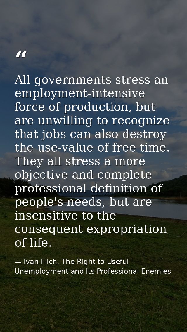 All governments stress an employment-intensive force of production, but are unwilling to recognize that jobs can also de — Ivan Illich, The Right to Useful Unemployment and Its Professional Enemies