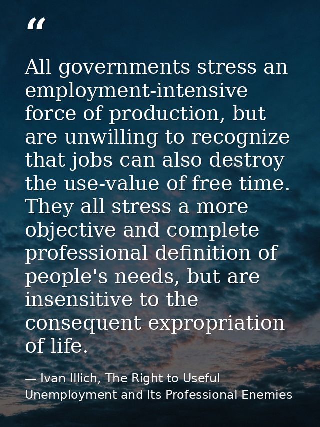 All governments stress an employment-intensive force of production, but are unwilling to recognize that jobs can also de — Ivan Illich, The Right to Useful Unemployment and Its Professional Enemies