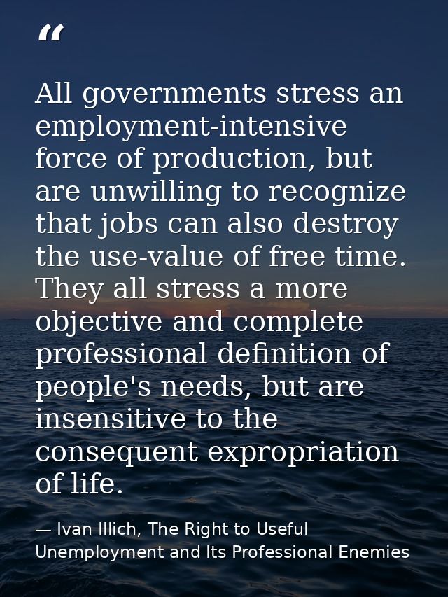 All governments stress an employment-intensive force of production, but are unwilling to recognize that jobs can also de — Ivan Illich, The Right to Useful Unemployment and Its Professional Enemies