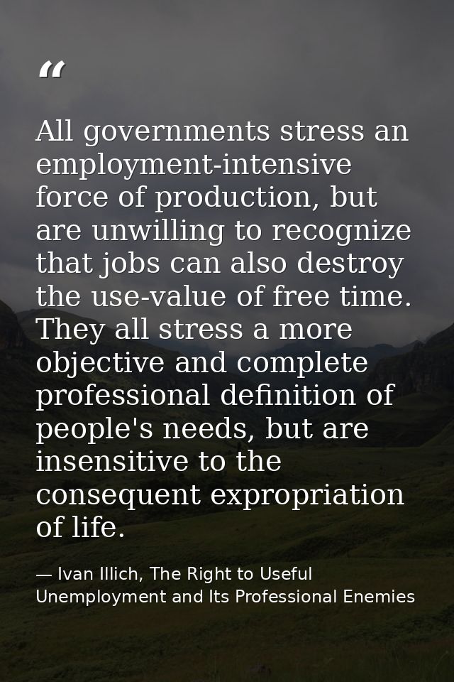 All governments stress an employment-intensive force of production, but are unwilling to recognize that jobs can also de — Ivan Illich, The Right to Useful Unemployment and Its Professional Enemies
