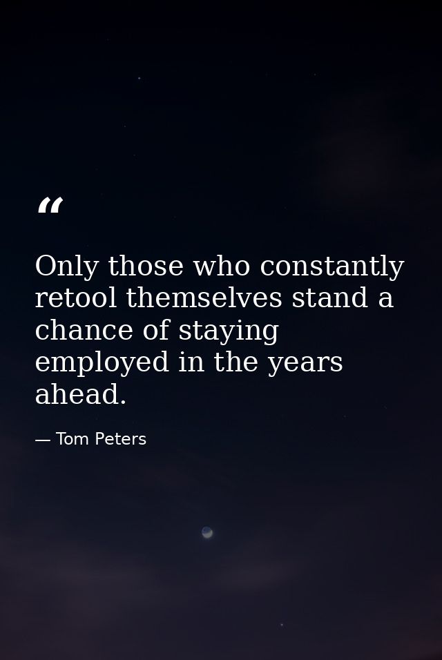 Only those who constantly retool themselves stand a chance of staying employed in the years ahead. — Tom Peters
