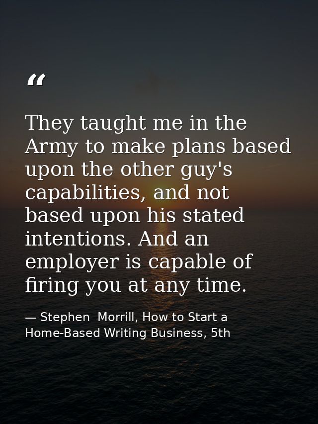 They taught me in the Army to make plans based upon the other guy's capabilities, and not based upon his stated intentio — Stephen  Morrill, How to Start a Home-Based Writing Business, 5th