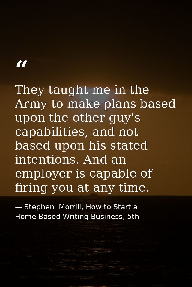 They taught me in the Army to make plans based upon the other guy's capabilities, and not based upon his stated intentio — Stephen  Morrill, How to Start a Home-Based Writing Business, 5th