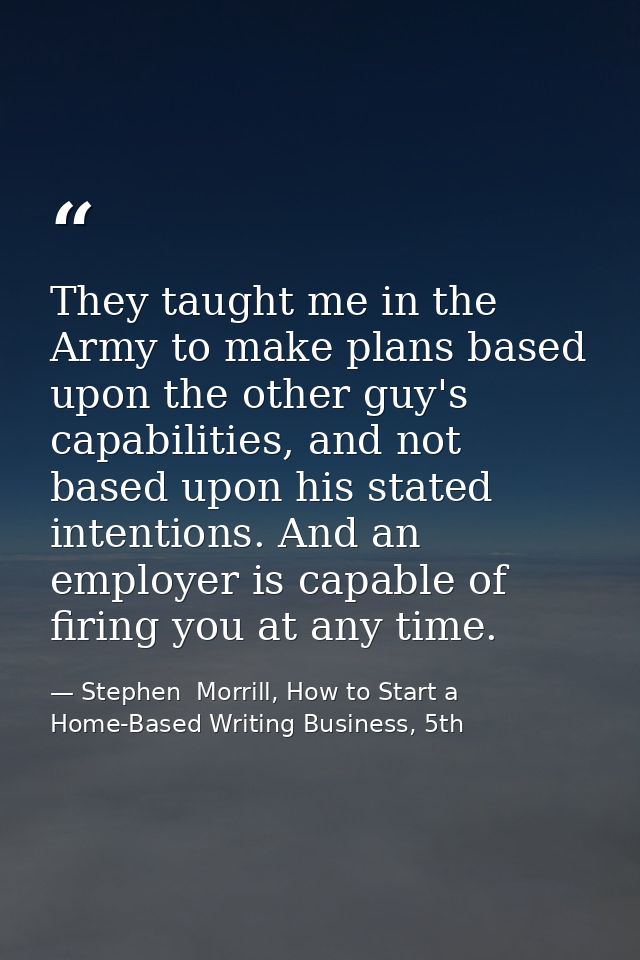 They taught me in the Army to make plans based upon the other guy's capabilities, and not based upon his stated intentio — Stephen  Morrill, How to Start a Home-Based Writing Business, 5th