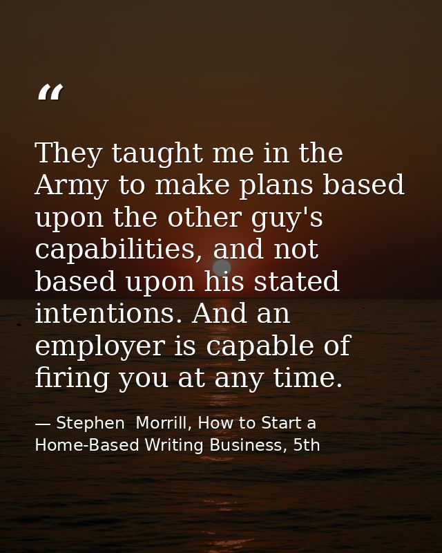 They taught me in the Army to make plans based upon the other guy's capabilities, and not based upon his stated intentio — Stephen  Morrill, How to Start a Home-Based Writing Business, 5th