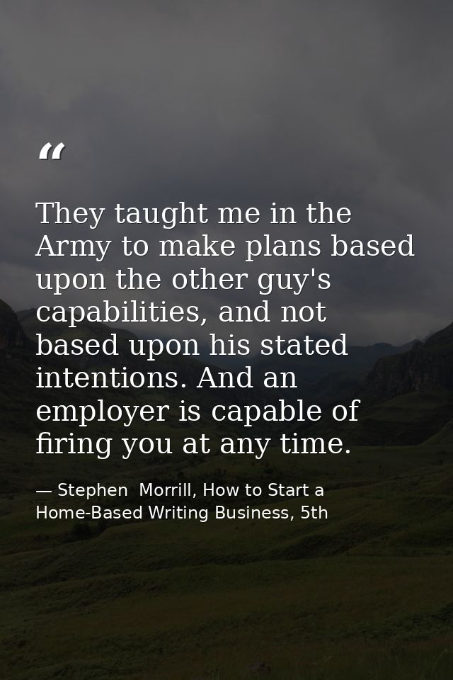 They taught me in the Army to make plans based upon the other guy's capabilities, and not based upon his stated intentio — Stephen  Morrill, How to Start a Home-Based Writing Business, 5th