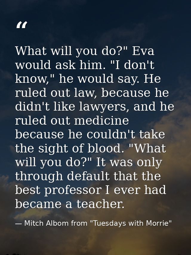 What will you do?" Eva would ask him. "I don't know," he would say. He ruled out law, because he didn't like lawyers, an — Mitch Albom from "Tuesdays with Morrie"