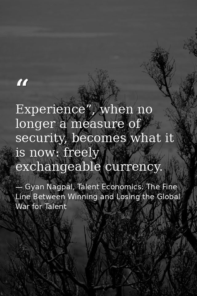 Experience”, when no longer a measure of security, becomes what it is now: freely exchangeable currency. — Gyan Nagpal, Talent Economics: The Fine Line Between Winning and Losing the Global War for Talent
