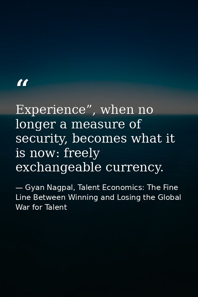 Experience”, when no longer a measure of security, becomes what it is now: freely exchangeable currency. — Gyan Nagpal, Talent Economics: The Fine Line Between Winning and Losing the Global War for Talent