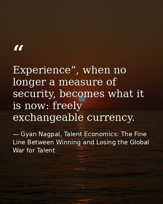 Experience”, when no longer a measure of security, becomes what it is now: freely exchangeable currency. — Gyan Nagpal, Talent Economics: The Fine Line Between Winning and Losing the Global War for Talent