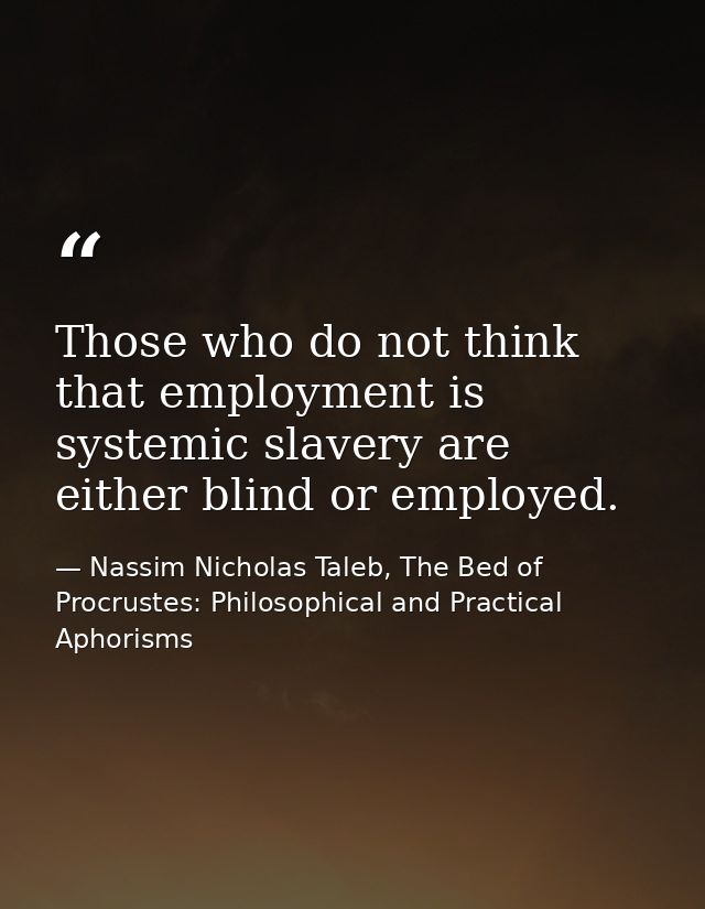 Those who do not think that employment is systemic slavery are either blind or employed. — Nassim Nicholas Taleb, The Bed of Procrustes: Philosophical and Practical Aphorisms