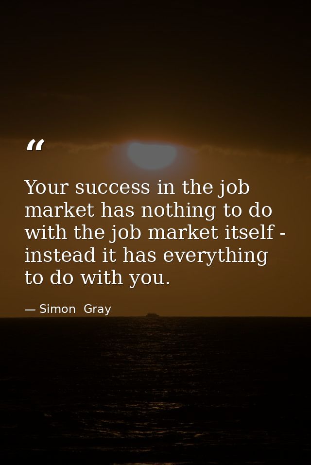 Your success in the job market has nothing to do with the job market itself - instead it has everything to do with you. — Simon  Gray