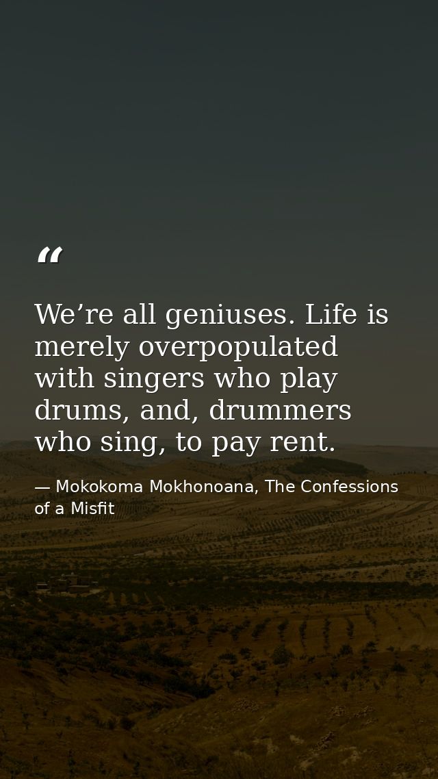 We’re all geniuses. Life is merely overpopulated with singers who play drums, and, drummers who sing, to pay rent. — Mokokoma Mokhonoana, The Confessions of a Misfit