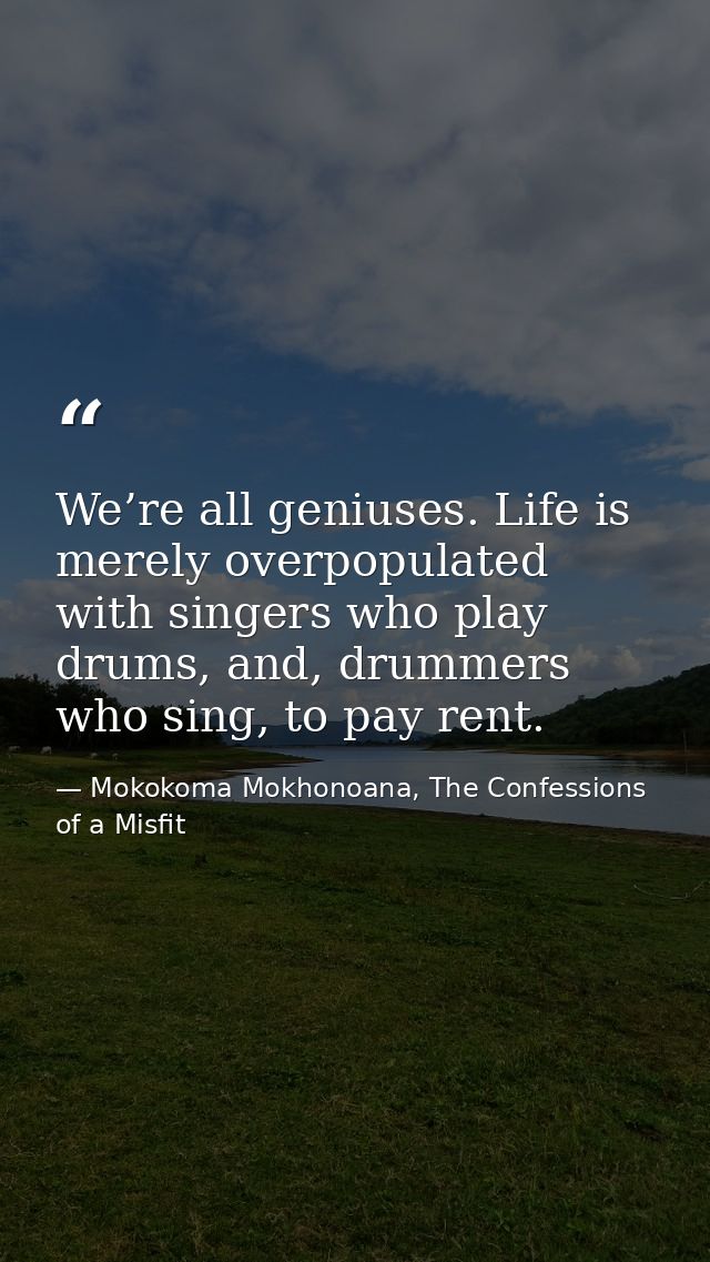We’re all geniuses. Life is merely overpopulated with singers who play drums, and, drummers who sing, to pay rent. — Mokokoma Mokhonoana, The Confessions of a Misfit