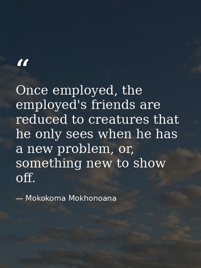 Once employed, the employed's friends are reduced to creatures that he only sees when he has a new problem, or, somethin — Mokokoma Mokhonoana