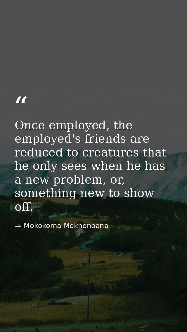 Once employed, the employed's friends are reduced to creatures that he only sees when he has a new problem, or, somethin — Mokokoma Mokhonoana